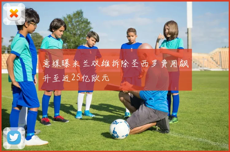 意媒曝米兰双雄拆除圣西罗费用飙升至近25亿欧元