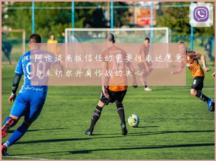 阿伦谈老板信任的重要性表达愿意与米切尔并肩作战的决心