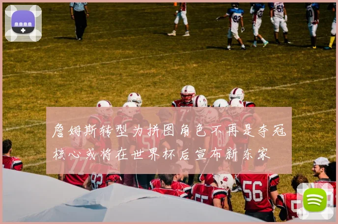 詹姆斯转型为拼图角色不再是夺冠核心或将在世界杯后宣布新东家