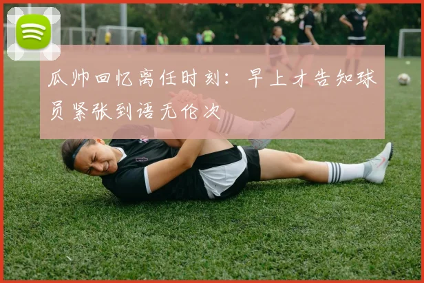 瓜帅回忆离任时刻：早上才告知球员紧张到语无伦次