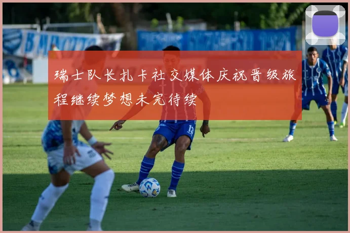 瑞士队长扎卡社交媒体庆祝晋级旅程继续梦想未完待续