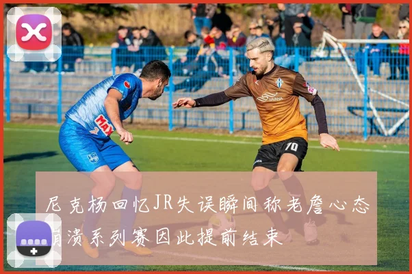 尼克杨回忆JR失误瞬间称老詹心态崩溃系列赛因此提前结束