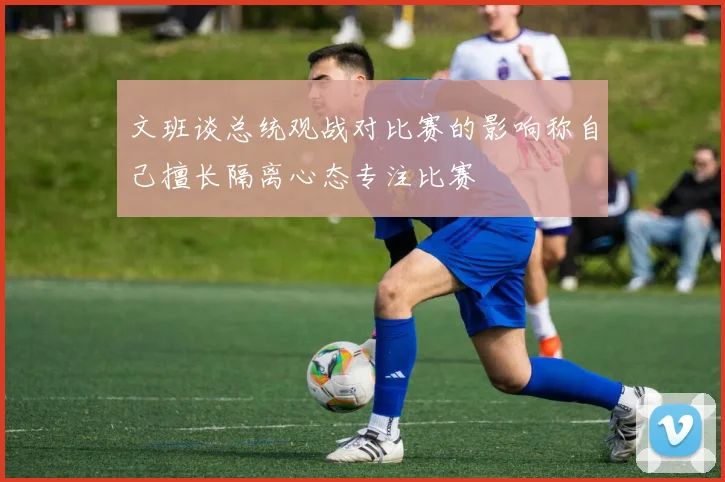 文班谈总统观战对比赛的影响称自己擅长隔离心态专注比赛