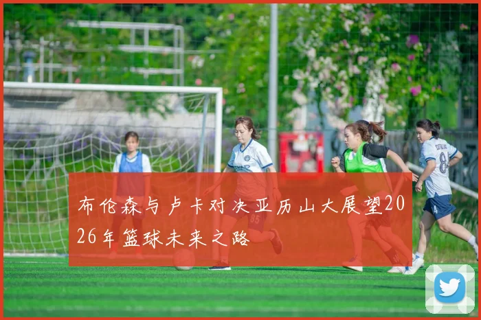 布伦森与卢卡对决亚历山大展望2026年篮球未来之路
