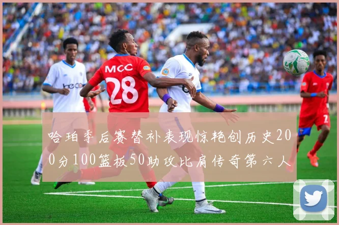 哈珀季后赛替补表现惊艳创历史200分100篮板50助攻比肩传奇第六人