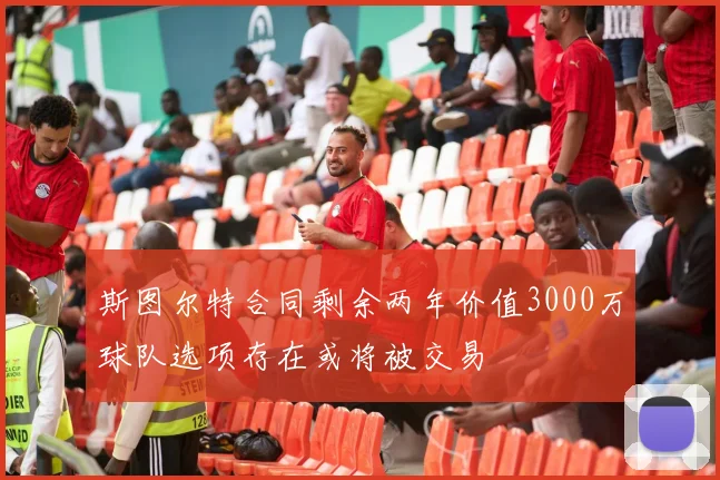 斯图尔特合同剩余两年价值3000万球队选项存在或将被交易