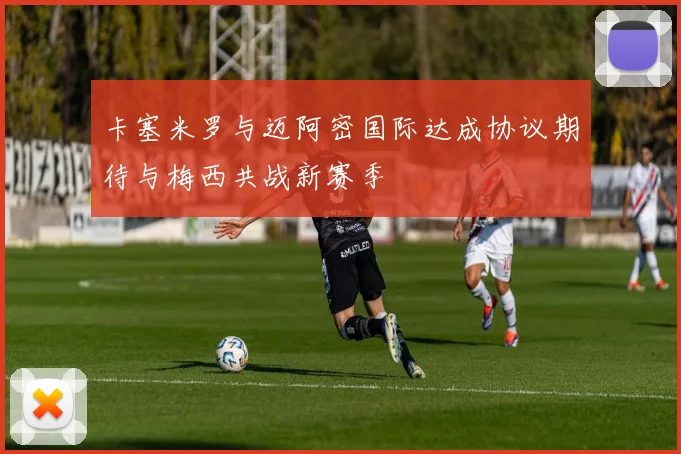 卡塞米罗与迈阿密国际达成协议期待与梅西共战新赛季