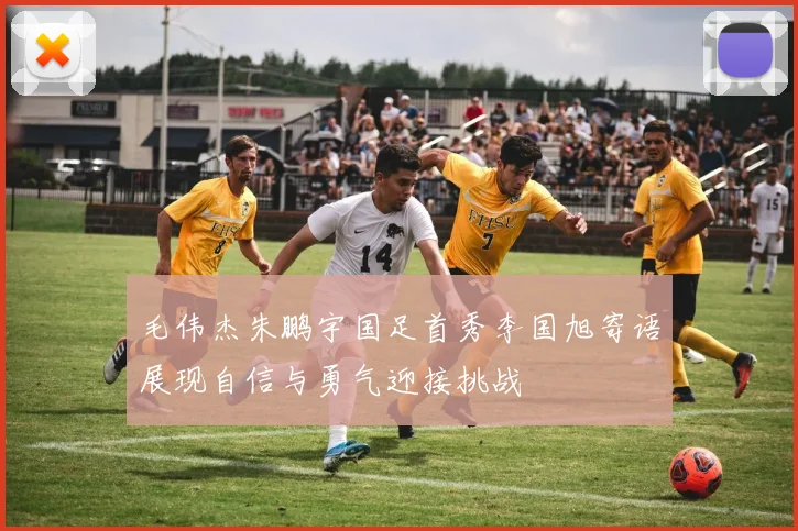 毛伟杰朱鹏宇国足首秀李国旭寄语展现自信与勇气迎接挑战