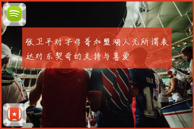 张卫平对字母哥加盟湖人无所谓表达对东契奇的支持与喜爱