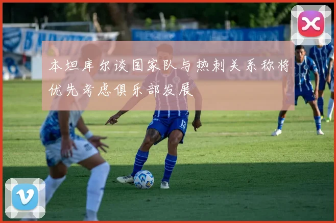 本坦库尔谈国家队与热刺关系称将优先考虑俱乐部发展