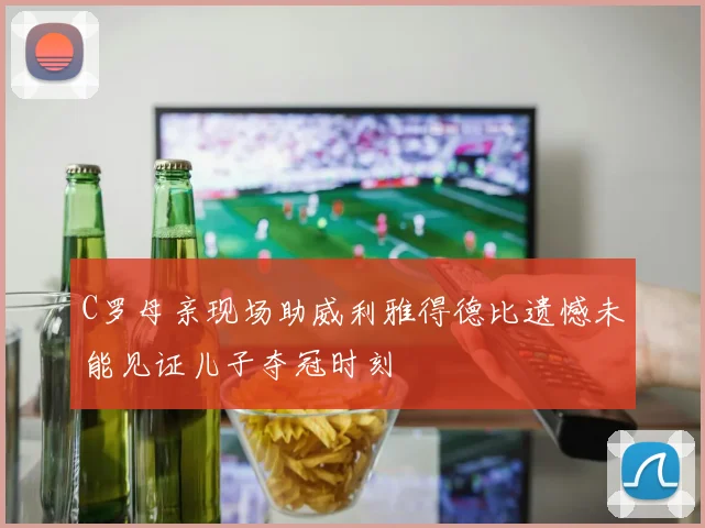 C罗母亲现场助威利雅得德比遗憾未能见证儿子夺冠时刻