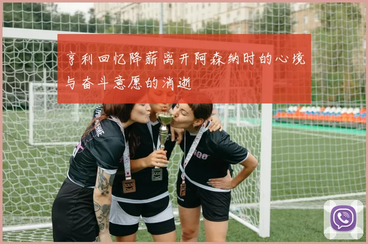 亨利回忆降薪离开阿森纳时的心境与奋斗意愿的消逝