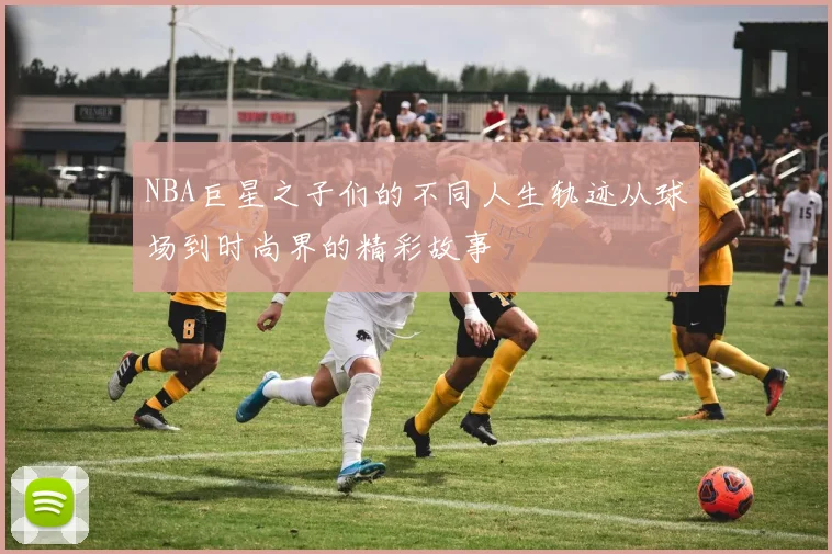 NBA巨星之子们的不同人生轨迹从球场到时尚界的精彩故事