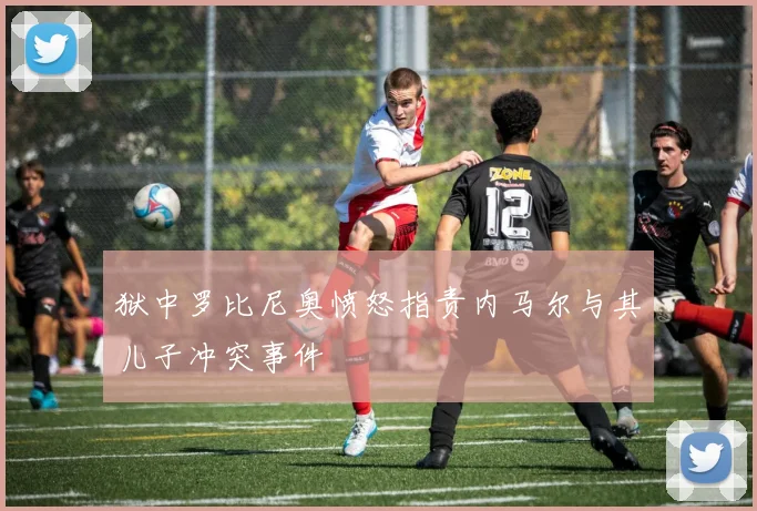 狱中罗比尼奥愤怒指责内马尔与其儿子冲突事件
