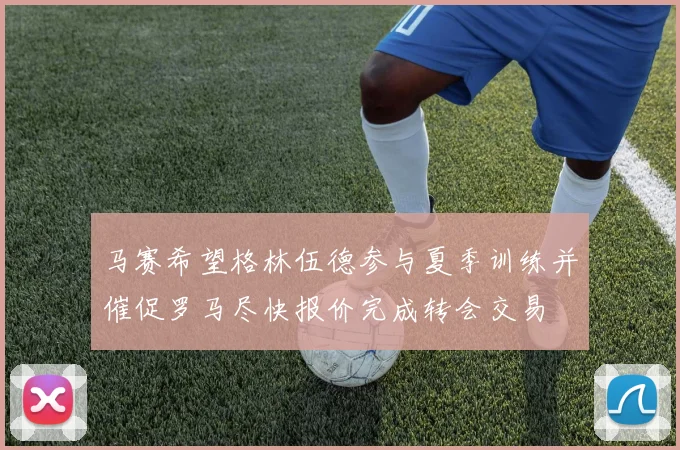马赛希望格林伍德参与夏季训练并催促罗马尽快报价完成转会交易