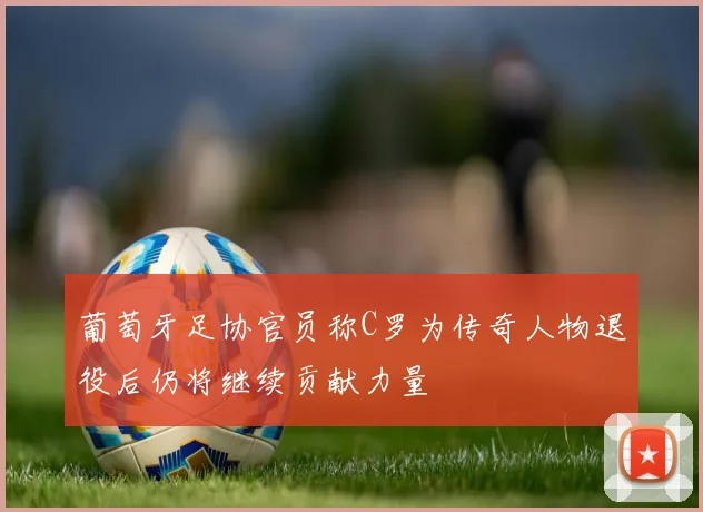 葡萄牙足协官员称C罗为传奇人物退役后仍将继续贡献力量
