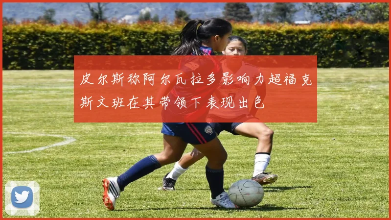 皮尔斯称阿尔瓦拉多影响力超福克斯文班在其带领下表现出色